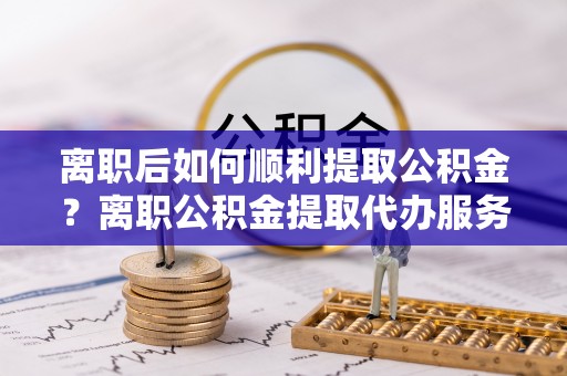 大溪离职后如何顺利提取公积金？离职公积金提取代办服务帮你搞定！