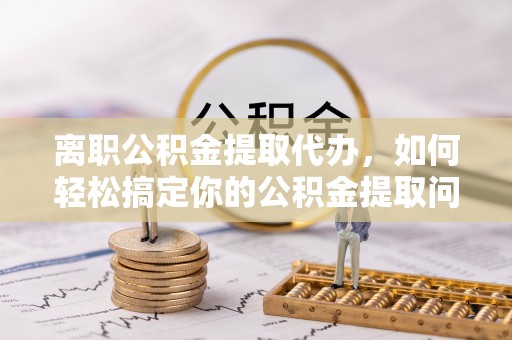 大溪离职公积金提取代办，如何轻松搞定你的公积金提取问题