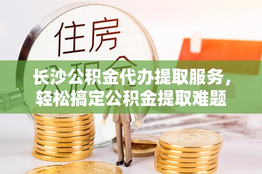 大溪长沙公积金代办提取服务，轻松搞定公积金提取难题