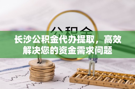 大溪长沙公积金代办提取，高效解决您的资金需求问题
