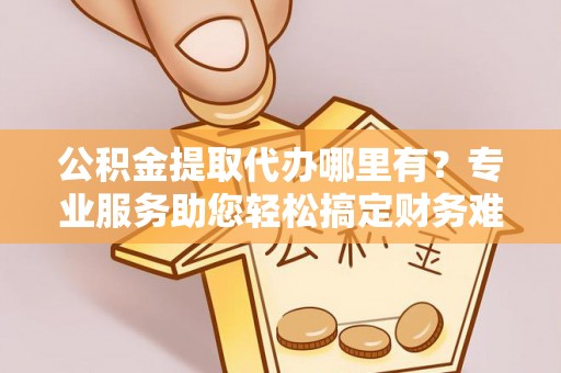 大溪公积金提取代办哪里有？专业服务助您轻松搞定财务难题