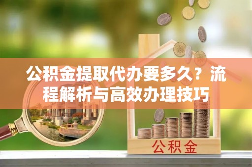 大溪公积金提取代办要多久？流程解析与高效办理技巧