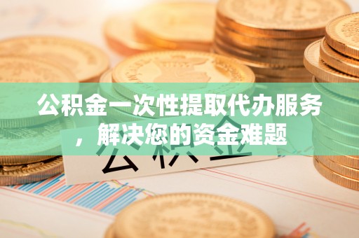 大溪公积金一次性提取代办服务，解决您的资金难题