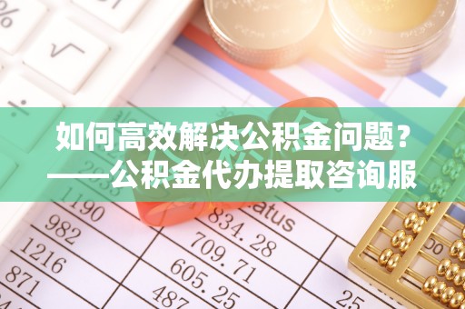 大溪如何高效解决公积金问题？——公积金代办提取咨询服务指南
