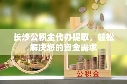 大溪长沙公积金代办提取，轻松解决您的资金需求