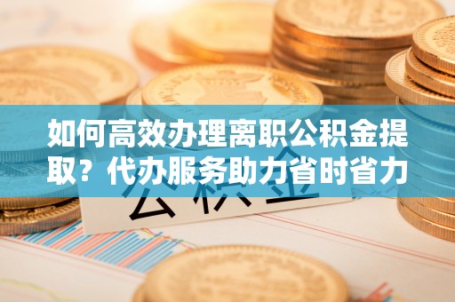 大溪如何高效办理离职公积金提取？代办服务助力省时省力
