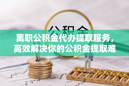 大溪离职公积金代办提取服务，高效解决你的公积金提取难题