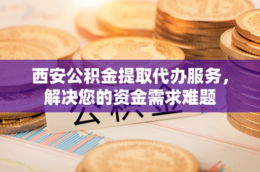 大溪西安公积金提取代办服务，解决您的资金需求难题