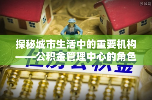大溪探秘城市生活中的重要机构——公积金管理中心的角色与意义