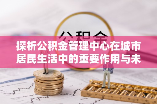 大溪探析公积金管理中心在城市居民生活中的重要作用与未来发展趋势