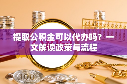 大溪提取公积金可以代办吗？一文解读政策与流程