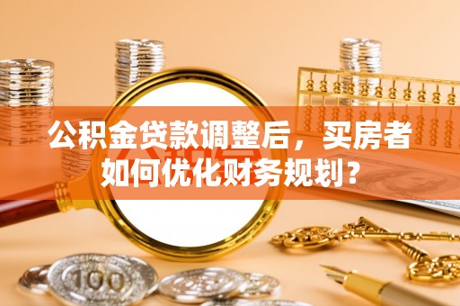 大溪公积金贷款调整后，买房者如何优化财务规划？