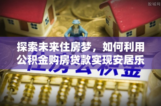 大溪探索未来住房梦，如何利用公积金购房贷款实现安居乐业