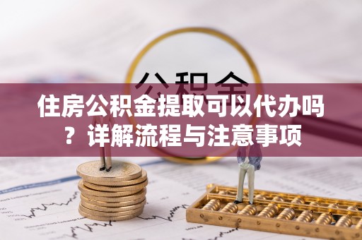 大溪住房公积金提取可以代办吗？详解流程与注意事项