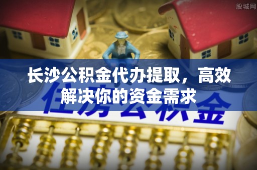 大溪长沙公积金代办提取，高效解决你的资金需求