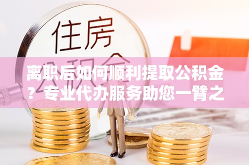 大溪离职后如何顺利提取公积金？专业代办服务助您一臂之力