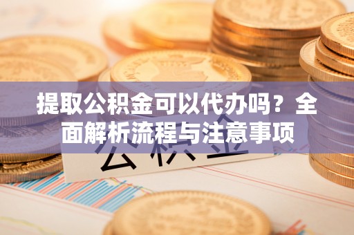 大溪提取公积金可以代办吗？全面解析流程与注意事项