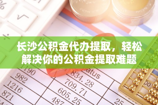 大溪长沙公积金代办提取，轻松解决你的公积金提取难题