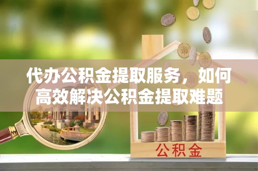 大溪代办公积金提取服务，如何高效解决公积金提取难题