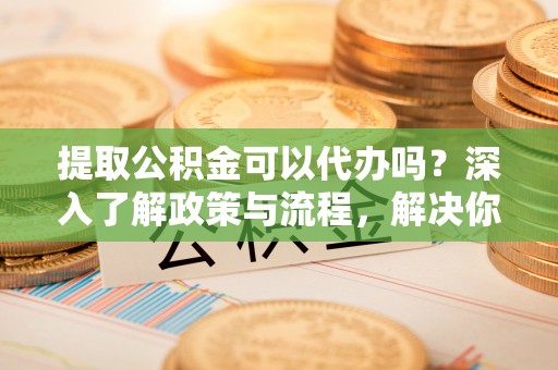 大溪提取公积金可以代办吗？深入了解政策与流程，解决你的疑问