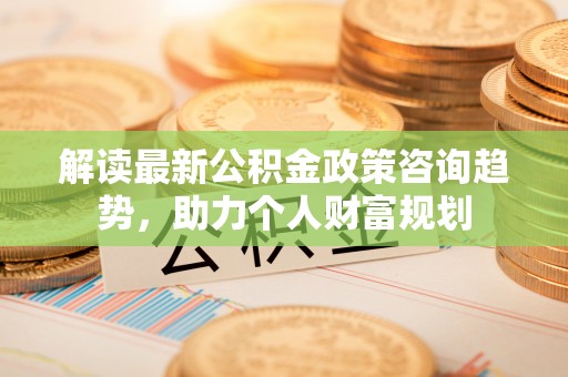 大溪解读最新公积金政策咨询趋势，助力个人财富规划