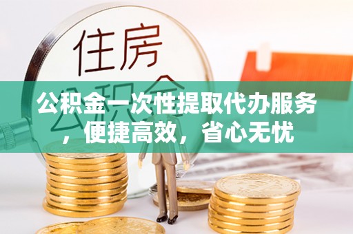 大溪公积金一次性提取代办服务，便捷高效，省心无忧