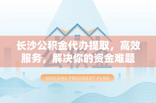 大溪长沙公积金代办提取，高效服务，解决你的资金难题