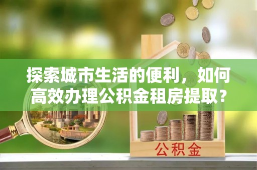 大溪探索城市生活的便利，如何高效办理公积金租房提取？