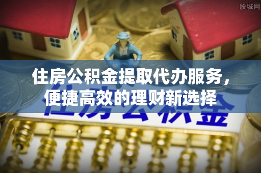 大溪住房公积金提取代办服务，便捷高效的理财新选择