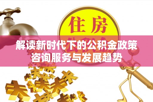 大溪解读新时代下的公积金政策咨询服务与发展趋势