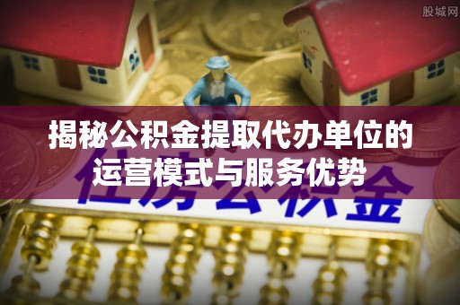 大溪揭秘公积金提取代办单位的运营模式与服务优势