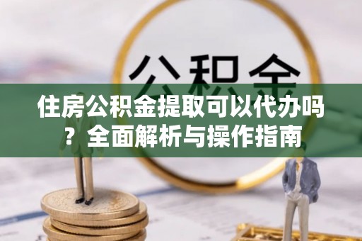大溪住房公积金提取可以代办吗？全面解析与操作指南