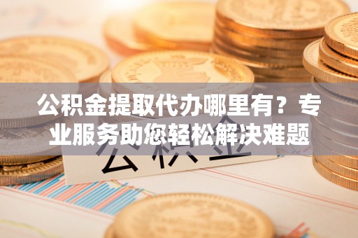 大溪公积金提取代办哪里有？专业服务助您轻松解决难题